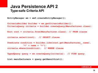 76
Java Persistence API 2
Type-safe Criteria API
EntityManager em = emf.createEntityManager();
CriteriaBuilder builder = em.getCriteriaBuilder();
CriteriaQuery criteria = builder.createQuery(Manufacturer.class);
Root root = criteria.from(Manufacturer.class); // FROM clause
criteria.select(root); // SELECT clause
Predicate condition = builder.like(root.get(Manufacturer_.name),
"%" + name + "%");
criteria.where(condition); // WHERE clause
TypedQuery query = em.createQuery(criteria); // FIRE query
List manufacturers = query.getResultList();
 