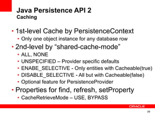 77
Java Persistence API 2
Caching
• 1st-level Cache by PersistenceContext
• Only one object instance for any database row
• 2nd-level by “shared-cache-mode”
• ALL, NONE
• UNSPECIFIED – Provider specific defaults
• ENABE_SELECTIVE - Only entities with Cacheable(true)
• DISABLE_SELECTIVE - All but with Cacheable(false)
• Optional feature for PersistenceProvider
• Properties for find, refresh, setProperty
• CacheRetrieveMode – USE, BYPASS
 