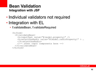 82
Bean Validation
Integration with JSF
• Individual validators not required
• Integration with EL
• f:validateBean, f:validateRequired
<h:form>
<f:validateBean>
<h:inputText value=”#{model.property}” />
<h:selectOneRadio value=”#{model.radioProperty}” > …
</h:selectOneRadio>
<!-- other input components here -->
</f:validateBean>
</h:form>
 