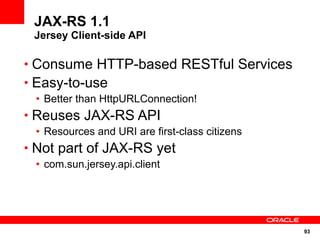 93
JAX-RS 1.1
Jersey Client-side API
• Consume HTTP-based RESTful Services
• Easy-to-use
• Better than HttpURLConnection!
• Reuses JAX-RS API
• Resources and URI are first-class citizens
• Not part of JAX-RS yet
• com.sun.jersey.api.client
 