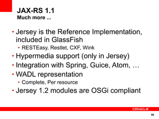 98
JAX-RS 1.1
Much more ...
• Jersey is the Reference Implementation,
included in GlassFish
• RESTEasy, Restlet, CXF, Wink
• Hypermedia support (only in Jersey)
• Integration with Spring, Guice, Atom, …
• WADL representation
• Complete, Per resource
• Jersey 1.2 modules are OSGi compliant
 