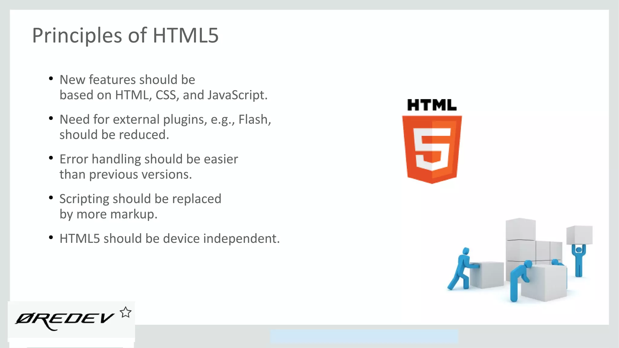 Copyright © 2014, Oracle and/or its affiliates. All rights reserved.
Principles of HTML5
●
New features should be
based on HTML, CSS, and JavaScript.
●
Need for external plugins, e.g., Flash,
should be reduced.
●
Error handling should be easier
than previous versions.
●
Scripting should be replaced
by more markup.
●
HTML5 should be device independent.
 