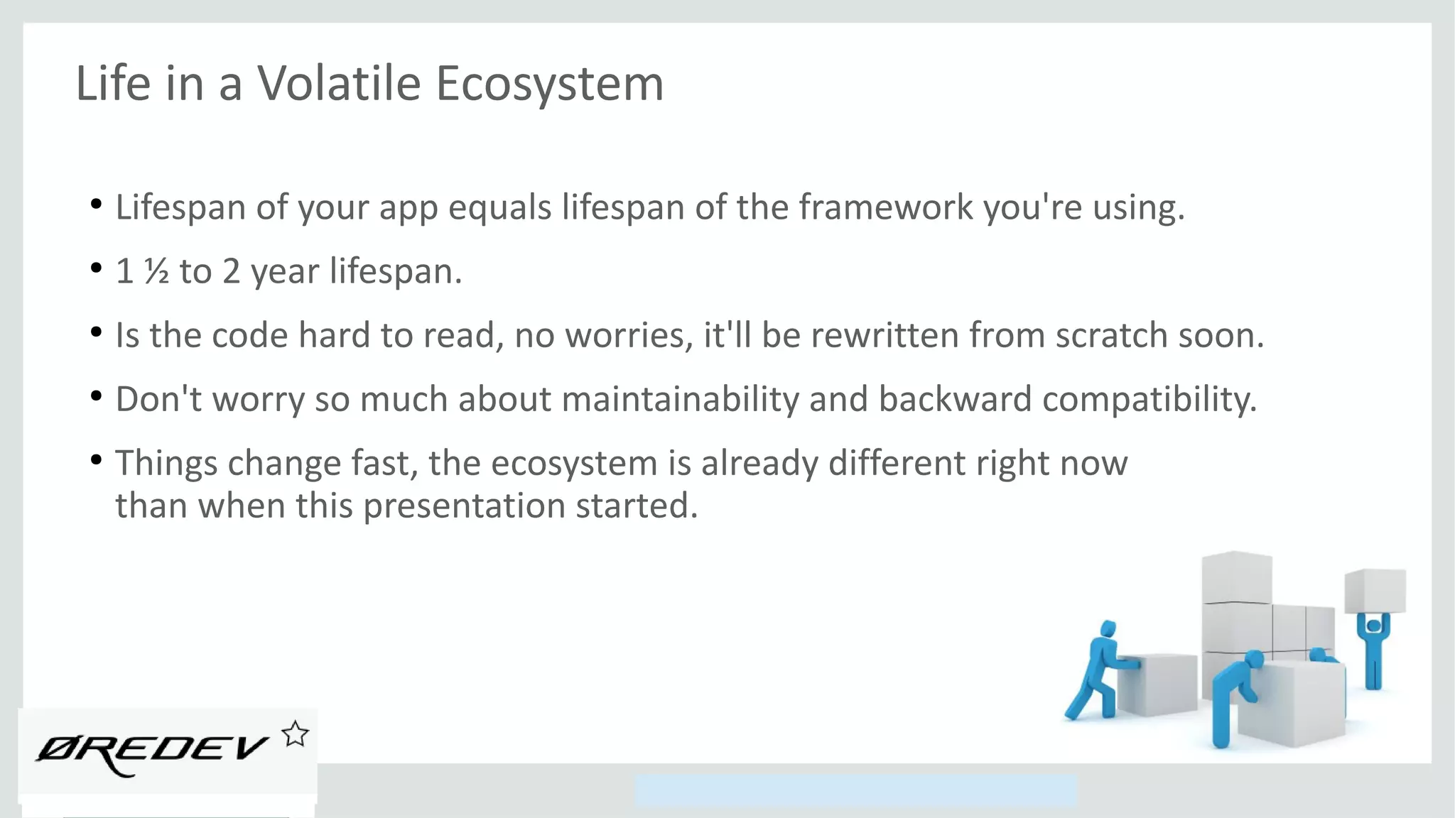 Copyright © 2014, Oracle and/or its affiliates. All rights reserved.
Life in a Volatile Ecosystem
●
Lifespan of your app equals lifespan of the framework you're using.
●
1 ½ to 2 year lifespan.
●
Is the code hard to read, no worries, it'll be rewritten from scratch soon.
●
Don't worry so much about maintainability and backward compatibility.
●
Things change fast, the ecosystem is already different right now
than when this presentation started.
 
