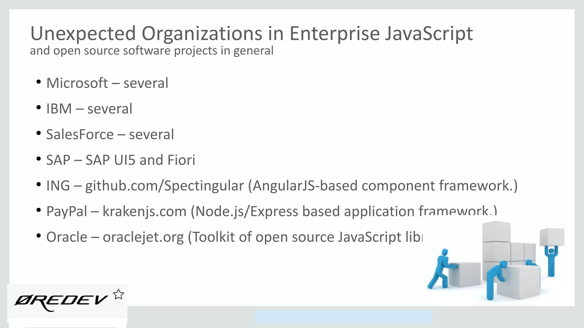 Copyright © 2014, Oracle and/or its affiliates. All rights reserved.
Unexpected Organizations in Enterprise JavaScript
and open source software projects in general
●
Microsoft – several
●
IBM – several
●
SalesForce – several
●
SAP – SAP UI5 and Fiori
●
ING – github.com/Spectingular (AngularJS-based component framework.)
●
PayPal – krakenjs.com (Node.js/Express based application framework.)
●
Oracle – oraclejet.org (Toolkit of open source JavaScript libraries.)
 
