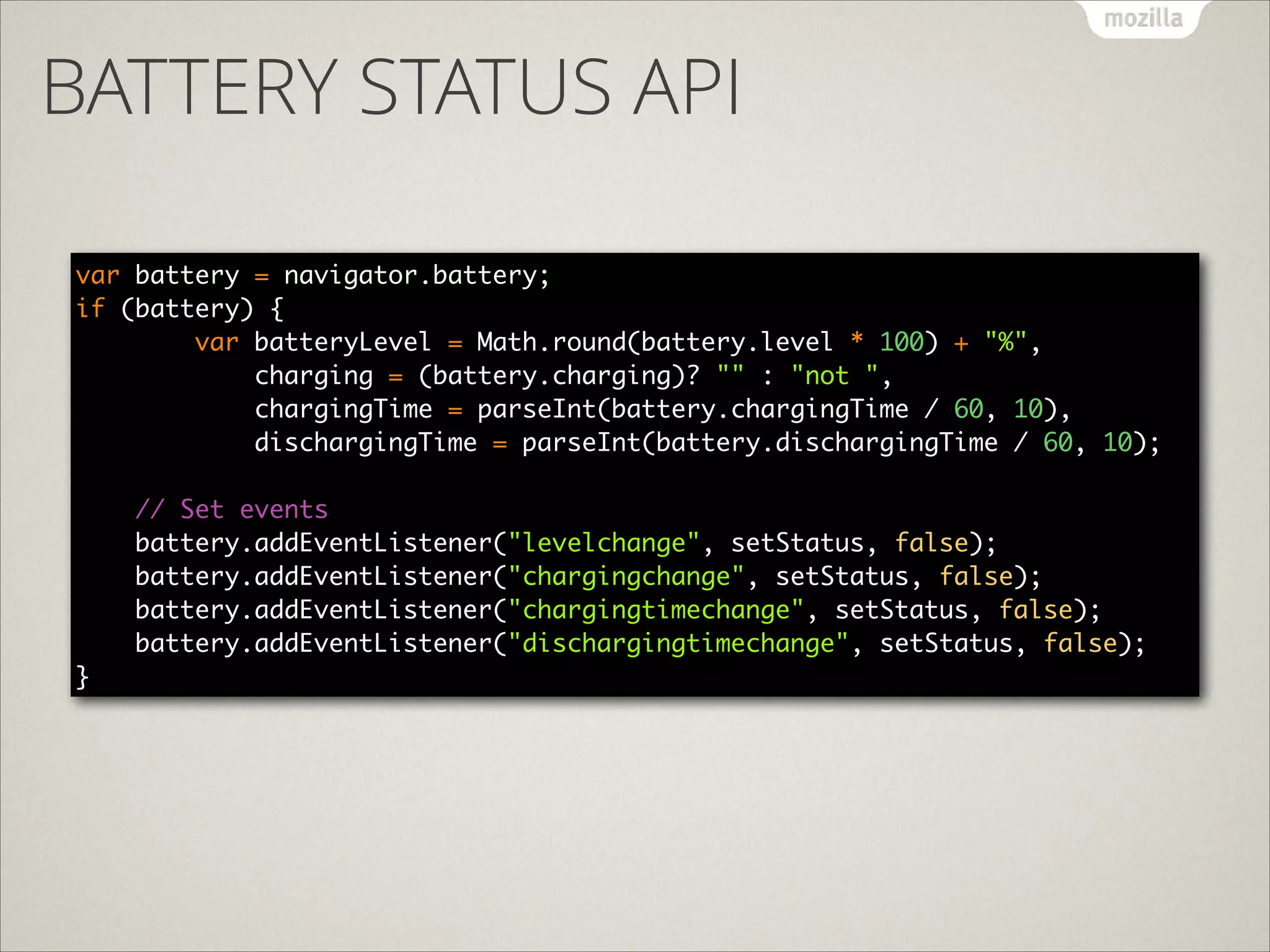 BATTERY STATUS API
var battery = navigator.battery; 
if (battery) { 
var batteryLevel = Math.round(battery.level * 100) + "%", 
charging = (battery.charging)? "" : "not ", 
chargingTime = parseInt(battery.chargingTime / 60, 10), 
dischargingTime = parseInt(battery.dischargingTime / 60, 10); 
 
// Set events 
battery.addEventListener("levelchange", setStatus, false); 
battery.addEventListener("chargingchange", setStatus, false); 
battery.addEventListener("chargingtimechange", setStatus, false); 
battery.addEventListener("dischargingtimechange", setStatus, false);
}

 