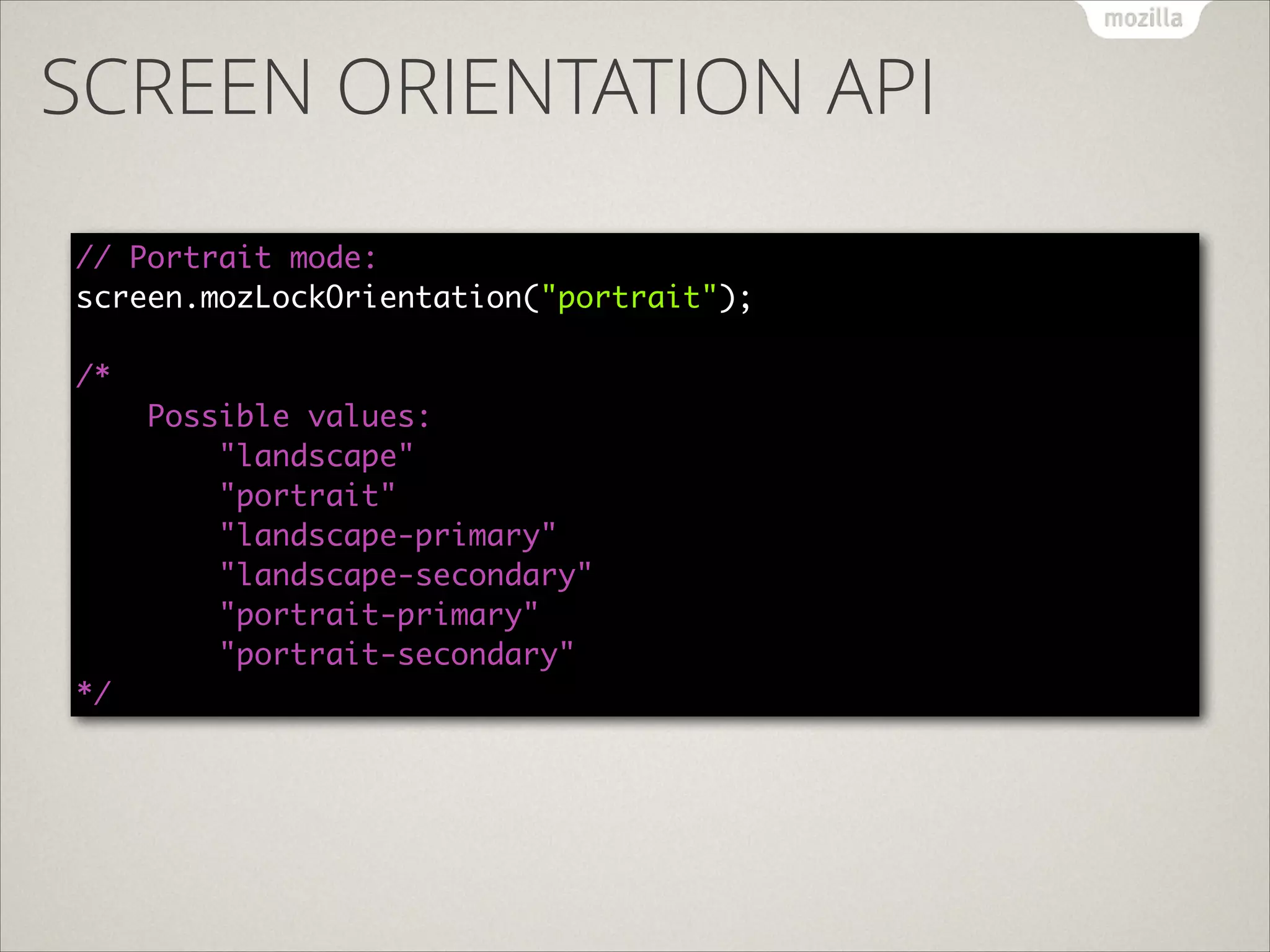 SCREEN ORIENTATION API
// Portrait mode: 
screen.mozLockOrientation("portrait"); 
 
/*  
Possible values: 
"landscape"  
"portrait" 
"landscape-primary" 
"landscape-secondary" 
"portrait-primary" 
"portrait-secondary" 
*/

 