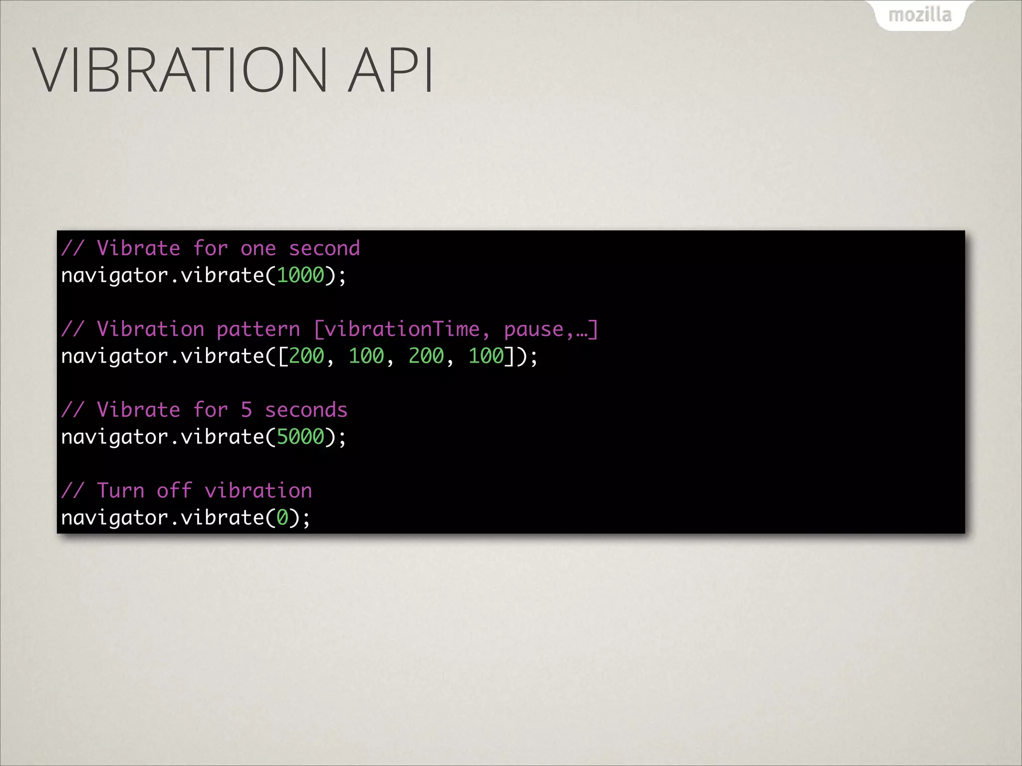VIBRATION API
// Vibrate for one second 
navigator.vibrate(1000); 
 
// Vibration pattern [vibrationTime, pause,…] 
navigator.vibrate([200, 100, 200, 100]); 
 
// Vibrate for 5 seconds 
navigator.vibrate(5000); 
 
// Turn off vibration 
navigator.vibrate(0);

 