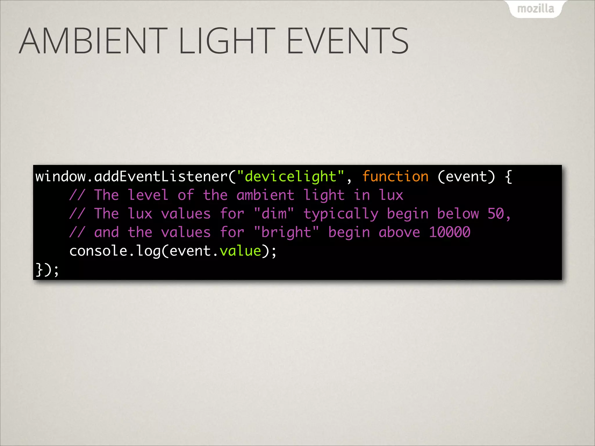 AMBIENT LIGHT EVENTS

window.addEventListener("devicelight", function (event) { 
// The level of the ambient light in lux	
// The lux values for "dim" typically begin below 50, 
// and the values for "bright" begin above 10000 
console.log(event.value); 
});

 