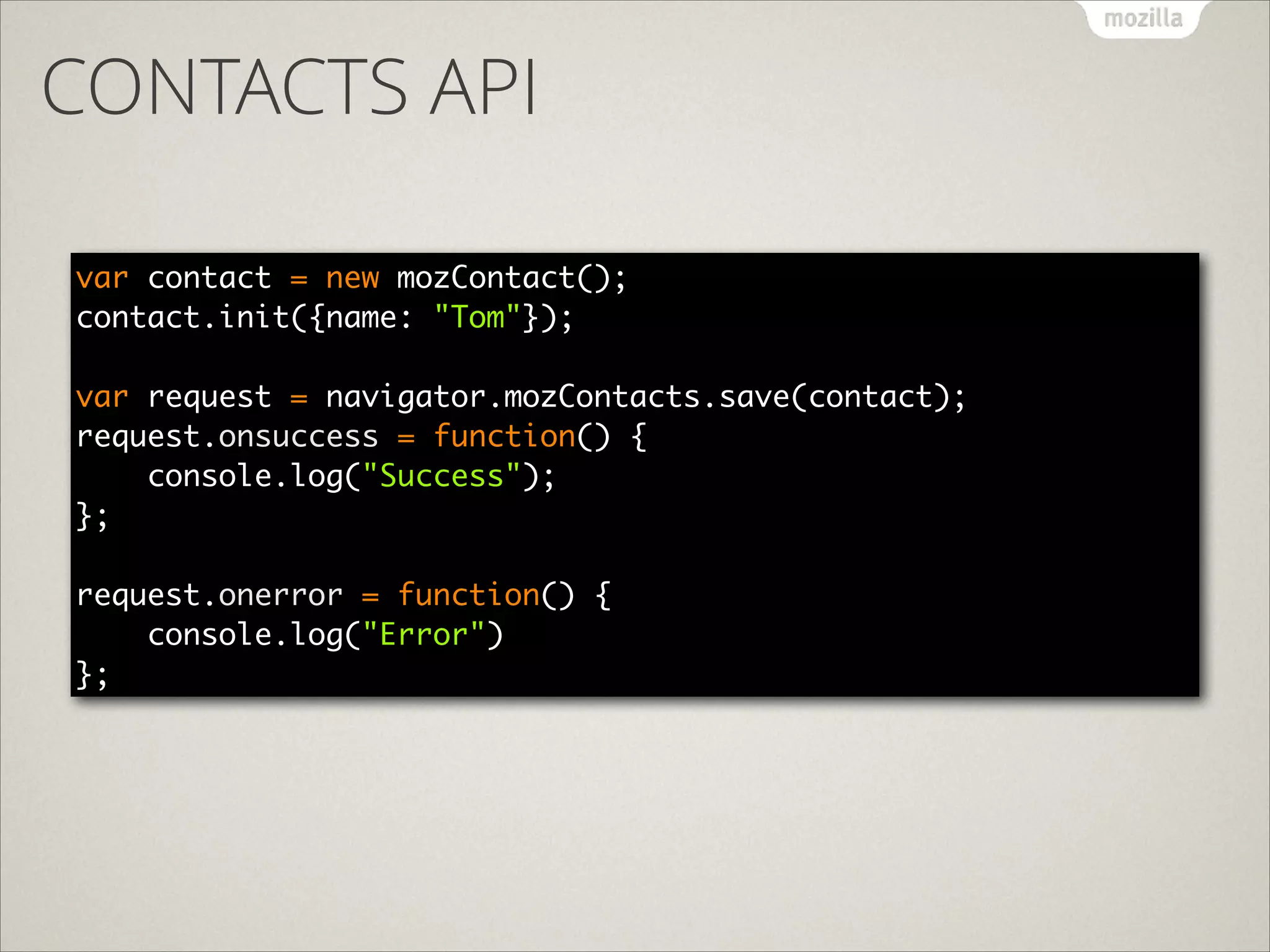 CONTACTS API
var contact = new mozContact(); 
contact.init({name: "Tom"}); 
 
var request = navigator.mozContacts.save(contact); 
request.onsuccess = function() { 
console.log("Success"); 
}; 
 
request.onerror = function() { 
console.log("Error") 
};

 