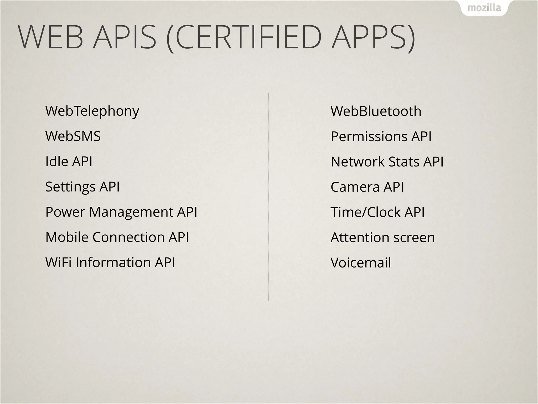 WEB APIS (CERTIFIED APPS)
!

!

WebTelephony

WebBluetooth

WebSMS

Permissions API

Idle API

Network Stats API

Settings API

Camera API

Power Management API

Time/Clock API

Mobile Connection API

Attention screen

WiFi Information API

Voicemail

 