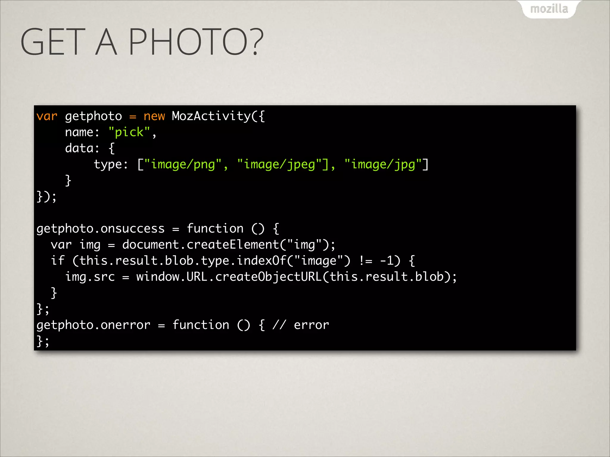 GET A PHOTO?
var getphoto = new MozActivity({ 
name: "pick",  
data: { 
type: ["image/png", "image/jpeg"], "image/jpg"] 
} 
}); 

!
getphoto.onsuccess = function () {	
var img = document.createElement("img");	
if (this.result.blob.type.indexOf("image") != -1) {	
img.src = window.URL.createObjectURL(this.result.blob);	
}	
};	
getphoto.onerror = function () { // error	
};

 