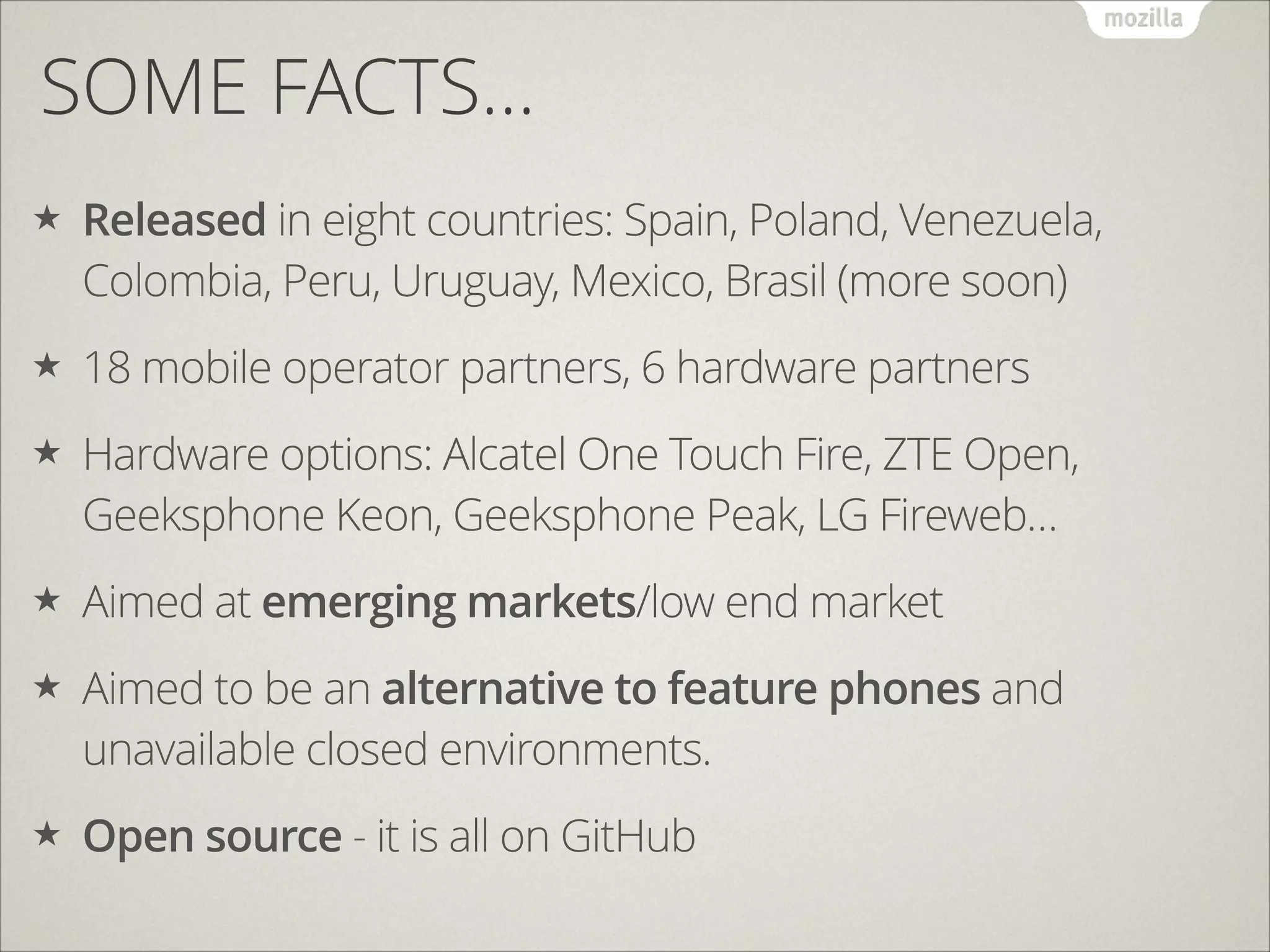 SOME FACTS…
★

Released in eight countries: Spain, Poland, Venezuela,
Colombia, Peru, Uruguay, Mexico, Brasil (more soon)

★

18 mobile operator partners, 6 hardware partners

★

Hardware options: Alcatel One Touch Fire, ZTE Open,
Geeksphone Keon, Geeksphone Peak, LG Fireweb…

★

Aimed at emerging markets/low end market

★

Aimed to be an alternative to feature phones and
unavailable closed environments.

★

Open source - it is all on GitHub

 