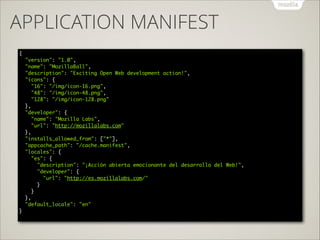 APPLICATION MANIFEST
{ 
"version": "1.0", 
"name": "MozillaBall", 
"description": "Exciting Open Web development action!", 
"icons": { 
"16": "/img/icon-16.png", 
"48": "/img/icon-48.png", 
"128": "/img/icon-128.png" 
}, 
"developer": { 
"name": "Mozilla Labs", 
"url": "http://mozillalabs.com" 
}, 
"installs_allowed_from": ["*"], 
"appcache_path": "/cache.manifest", 
"locales": { 
"es": { 
"description": "¡Acción abierta emocionante del desarrollo del Web!", 
"developer": { 
"url": "http://es.mozillalabs.com/" 
} 
} 
}, 
"default_locale": "en" 
} 

 