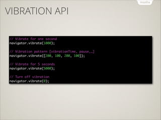 VIBRATION API
// Vibrate for one second 
navigator.vibrate(1000); 
 
// Vibration pattern [vibrationTime, pause,…] 
navigator.vibrate([200, 100, 200, 100]); 
 
// Vibrate for 5 seconds 
navigator.vibrate(5000); 
 
// Turn off vibration 
navigator.vibrate(0);

 