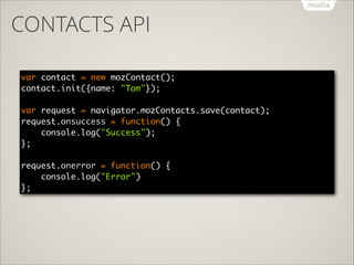 CONTACTS API
var contact = new mozContact(); 
contact.init({name: "Tom"}); 
 
var request = navigator.mozContacts.save(contact); 
request.onsuccess = function() { 
console.log("Success"); 
}; 
 
request.onerror = function() { 
console.log("Error") 
};

 