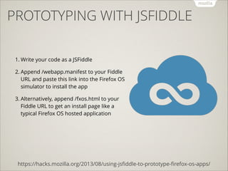 PROTOTYPING WITH JSFIDDLE
1. Write your code as a JSFiddle
2. Append /webapp.manifest to your Fiddle
URL and paste this link into the Firefox OS
simulator to install the app
3. Alternatively, append /fxos.html to your
Fiddle URL to get an install page like a
typical Firefox OS hosted application

https://hacks.mozilla.org/2013/08/using-jsﬁddle-to-prototype-ﬁrefox-os-apps/

 