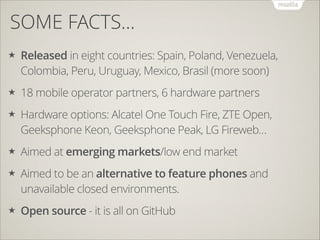 SOME FACTS…
★

Released in eight countries: Spain, Poland, Venezuela,
Colombia, Peru, Uruguay, Mexico, Brasil (more soon)

★

18 mobile operator partners, 6 hardware partners

★

Hardware options: Alcatel One Touch Fire, ZTE Open,
Geeksphone Keon, Geeksphone Peak, LG Fireweb…

★

Aimed at emerging markets/low end market

★

Aimed to be an alternative to feature phones and
unavailable closed environments.

★

Open source - it is all on GitHub

 