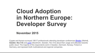 Cloud Adoption
in Northern Europe:
Developer Survey
November 2015
Cygate and Apcera surveyed 188 IT professionals attending developer conferences Øredev (Malmö,
Sweden, Nov 4-6) and µcon (Stockholm, Sweden, Nov 5-6) about their usage and attitudes towards
public cloud. The majority of the respondents work in Sweden, Denmark, Norway, Finland or
Germany, and represent both multinational and regional companies.
 