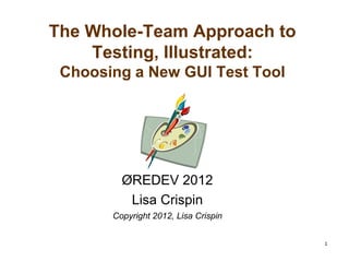 1
The Whole-Team Approach to
Testing, Illustrated:
Choosing a New GUI Test Tool
ØREDEV 2012
Lisa Crispin
Copyright 2012, Lisa Crispin
 