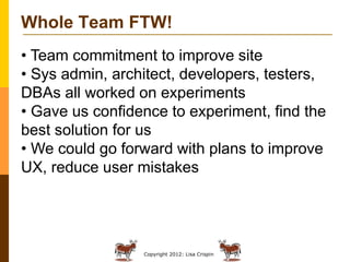 Copyright 2012: Lisa Crispin
Whole Team FTW!
• Team commitment to improve site
• Sys admin, architect, developers, testers...