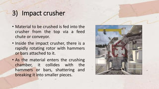 3) Impact crusher
• Material to be crushed is fed into the
crusher from the top via a feed
chute or conveyor.
• Inside the impact crusher, there is a
rapidly rotating rotor with hammers
or bars attached to it.
• As the material enters the crushing
chamber, it collides with the
hammers or bars, shattering and
breaking it into smaller pieces.
 