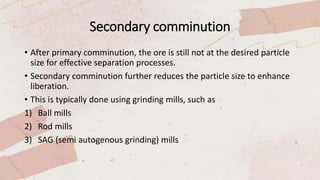 Secondary comminution
• After primary comminution, the ore is still not at the desired particle
size for effective separation processes.
• Secondary comminution further reduces the particle size to enhance
liberation.
• This is typically done using grinding mills, such as
1) Ball mills
2) Rod mills
3) SAG (semi autogenous grinding) mills
 