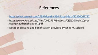 References
• https://chat.openai.com/c/997dcee8-c596-41ca-b6a1-f975200d7727
• https://www.kau.edu.sa/Files/0052737/Subjects/(8)%20Ore%20proc
essing%20(beneficiation).pdf
• Notes of dressing and beneficiation provided by Dr. P. M. Solanki
 
