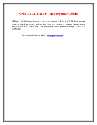 Oree-De-La-Cite.Fr - Hébergement Aude
Obligatory fields, in order to answer you. In accordance with the law 78-71 dated January
6th 1978 called “Technology and freedom”, you have the access right and can amend the
personal data noted in this form. This information will be neither exchange nor sold to a
third party.
For More Information About - hébergement aude
 
