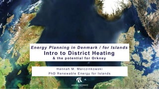 Energy Planning in Denmark / for Islands
Intro to District Heating
& t he pot ent ial f or Orkney
H a n n a h M . M a r c z i n k o ws k i
P h D R e n e wa b l e E n e r g y f o r I s l a n d s
 