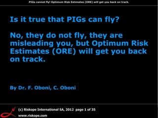 PIGs cannot fly! Optimum Risk Estimates (ORE) will get you back on track.

   Prologue

1. PIGs did not fly
    Is it true that PIGs can fly?
   already in the
   '90s
2. Despite being
   considered State
    No, they do not fly, they are
   of the Art PIGs
   have problems
    misleading you, but Optimum Risk
3. So what can be

    Estimates (ORE) will get you back
   done to avoid
   PIGs problems?

    on track.


    By Dr. F. Oboni, C. Oboni



                               Page 1 of 82
         (c) Riskope International SA, 2012 page 1 of 35
         www.riskope.com
 
