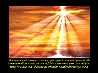 Nas horas mais dolorosas e amargas, quando o mundo parece não compreendê-lo, corra ao seu refúgio e converse com  seu pai que  tudo vê e que, sim, é capaz de atender as aflições de sua alma. 