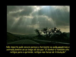 Não importa quão escuro pareça o horizonte ou quão escabrosa a  estrada,lembre-se ao longo do dia que “O Senhor é também alto  refúgio para o oprimido, refúgio nas horas de tribulação”. 