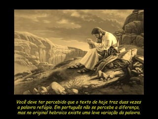 Você deve ter percebido que o texto de hoje traz duas vezes  a palavra refúgio. Em português não se percebe a diferença,  mas no original hebraico existe uma leve variação da palavra. 