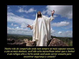 Nesta vida de competição onde nem sempre os mais capazes vencem, e sim os mais desleais, você não acha maravilhoso saber que o Senhor é um refúgio alto e forte aonde você pode correr exausto para  encontrar segurança e consolo? 