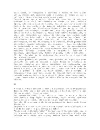 dias assim, e começamos a recordar o tempo em que a mãe
vivia. Depois retrocedemos mais e falamos do tempo em que o
pai era criança e morava nesta mesma casa.
"Nasci mesmo nesta sala", disse ele como se já não nos
tivesse dito isto uma centena de vezes.”Só que, naquela
época, não era a sala de jantar, era um quarto. A cama era
dentro de uma espécie de armário embutido na parede; não
havia janelas, nem iluminação directa, nem ar puro. Fui o
primeiro que consegui sobreviver. Não sei quantos nasceram
antes de mim e morreram. A minha mãe estava tuberculosa, e
eles não conheciam as regras de higiene, nem sabiam nada
sobre o contágio pelo ar, e não pensavam em afastar as
criancinhas da pessoa doente”. Foi um dia cheio de
recordações, um dia de invocação do passado. Nunca poderíamos
adivinhar, quando estávamos ali sentados - duas solteironas
de meia-idade e um velho - que, em vez de recordações,
estávamos para enfrentar acontecimentos com os quais nunca
tínhamos sonhado. Desventuras e angústias, horrores e
alegrias, aguardavam-nos, dentro em pouco, e não o sabíamos.
Ah! Pai, Betsie, se eu soubesse, teria eu feito o que fiz?
Teria tido coragem?
Mas como poderia eu prever? Como poderia eu supor que esse
velhinho de cabelos brancos a quem todas as crianças de
Haarlem chamavam avô seria sepultado por estranhos, num
túmulo desconhecido? E Betsie, com o seu vestido de gola de
renda a difundir beleza ao seu redor, como poderia ela pensar
que a pessoa a quem eu mais queria, seria forçada a
comparecer nua numa sala cheia de homens? Naquele momento,
naquela sala de jantar, tais possibilidades eram impossíveis.
O pai levantou-se e pegou na velha Bíblia de cantoneiras de
bronze.
18
A Toos e o Hans bateram à porta e entraram. Outro regulamento
fixo no Beje era a leitura da Bíblia às 8:30 em ponto, a que
deviam assistir todos os que;
Estivessem em casa. O pai abriu o livro, e eu e a Betsie
contivemos a respiração. Naturalmente, hoje, quando tínhamos
tanta coisa a fazer, ele não leria um capítulo inteiro!
Mas ele já a estava a abrir na passagem de Lucas onde tinha
ficado na
véspera - e o livro de Lucas tinha capítulos tão longos! Com
o dedo no lugar, o pai ergueu os olhos.
"Onde está o Christofells?" Perguntou. O Christofells era o
outro empregado da loja, um velhinho encurvado e miúdo, que
parecia mais velho que o pai, embora fosse dez anos mais
 