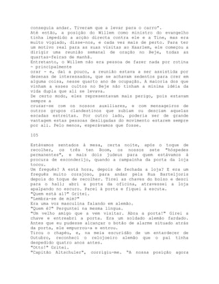 conseguia andar. Tiveram que a levar para o carro”.
Até então, a posição do Willem como ministro do evangelho
tinha impedido a acção directa contra ele e a Tine, mas era
muito vigiado, disse-nos, e cada vez mais de perto. Para ter
um motivo real para as suas visitas ao Haarlem, ele começou a
dirigir uma reunião semanal de oração no Beje, todas as
quartas-feiras de manhã.
Entretanto, o Willem não era pessoa de fazer nada por rotina
- principalmente
orar - e, daí a pouco, a reunião estava a ser assistida por
dezenas de interessados, que se achavam sedentos para crer em
alguma coisa, nesse quarto ano de ocupação. A maioria dos que
vinham a esses cultos no Beje não tinham a mínima idéia da
vida dupla que ali se levava.
De certo modo, eles representavam mais perigo, pois estavam
sempre a
cruzar-se com os nossos auxiliares, e com mensageiros de
outros grupos clandestinos que subiam ou desciam aquelas
escadas estreitas. Por outro lado, poderia ser de grande
vantagem estas pessoas desligadas do movimento estarem sempre
por ali. Pelo menos, esperávamos que fosse.
105
Estávamos sentados à mesa, certa noite, após o toque de
recolher, os três ten Boom, os nossos sete "hóspedes
permanentes", e mais dois judeus para quem estávamos à
procura de esconderijo, quando a campainha da porta da loja
tocou.
Um freguês? A está hora, depois de fechada a loja? E era um
freguês muito corajoso, para andar pela Rua Barteljoris
depois do toque de recolher. Tirei as chaves do bolso e desci
para o hall; abri a porta da oficina, atravessei a loja
apalpando no escuro. Parei à porta e fiquei à escuta.
"Quem está aí?" Gritei.
"Lembra-se de mim?"
Era uma voz masculina falando em alemão.
"Quem é?" Perguntei na mesma língua.
"Um velho amigo que a vem visitar. Abra a porta!" Girei a
chave e entreabri a porta. Era um soldado alemão fardado.
Antes que eu pudesse alcançar o botão de alarme situado atrás
da porta, ele empurrou-a e entrou.
Tirou o chapéu, e, na meia escuridão de um entardecer de
Outubro, reconheci o relojoeiro alemão que o pai tinha
despedido quatro anos antes.
"Otto!" Gritei.
"Capitão Altschuler", corrigiu-me. “A nossa posição agora
 