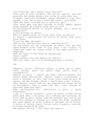 está invertida, não é mesmo, minha senhora?"
Olhei para as suas insígnias. Ele não era capitão, nem nada
parecido, mas deixei passar. Ele correu os olhos pela loja.
"O mesmo lugarzinho atulhado", disse. Estendeu o braço para
acender a luz, mas eu pus a minha mão sobre o interruptor.
"Não! Não temos cortinado para o black-out aqui”.
"Bom, vamos para cima para recordar os velhos tempos. Aquele
velho limpador de relógios ainda está por aí?"
"O Christofells? Morreu no inverno passado, com a falta de
combustível”.
O Otto encolheu os ombros.
"Não foi grande perda. E o nosso santo ledor de Bíblia?"
Eu estava a aproximar-me aos poucos do balcão onde havia
outro botão.
"O pai vai bem, obrigada”.
"Não me vai convidar para subir e cumprimentá-lo?".
Por que estava ele tão interessado em subir? Será que esse
rapaz maldoso tinha vindo só para gozar o seu triunfo, ou
suspeitava mesmo de alguma coisa? O meu dedo encontrou a
campainha.
"Que foi isso?" O Otto virou-se desconfiado.
"Isso o quê?"
"Esse barulho. Ouvi uma espécie de cigarra”.
"Não ouvi nada”. Otto já se encaminhava para a oficina.
106
"Espere", gritei. “Deixe-me trancar a porta que eu quero
subir consigo. Quero ver quanto tempo vão-os levar a
reconhecê-lo”.
Demorei na porta o máximo que pude. Definitivamente: ele
estava mesmo desconfiado. Depois, segui-o atravessando a
porta e entrando no hall. Não vinha ruído algum da sala de
jantar, nem das escadas. Passei à frente dele e bati à porta.
"Pai, Betsie”, gritou numa voz que esperava que soasse em tom
de brincadeira. ”Dou a vocês três não... seis chances de
adivinhar quem está aqui”.
"Sem adivinhações”.Otto adiantou-se e abriu a porta
bruscamente.
O pai e a Betsie ergueram o rosto do prato. A mesa estava
posta para três, o meu prato com a refeição não terminada, do
outro lado da mesa. Estava tudo tão perfeito que, até eu que
vira doze pessoas a comerem ali. Quase não podia acreditar
que havia apenas um velho inofensivo jantando com as filhas.
O cartaz do relógio Alpino “estava sobre o armário: eles não
se tinham esquecido de nada”.
Sem esperar convite, o Otto puxou uma cadeira.
 
