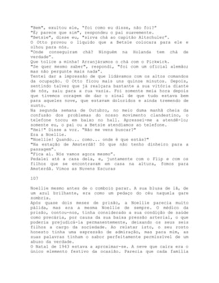 "Bem", exultou ele, “foi como eu disse, não foi?”
"É; parece que sim", respondeu o pai suavemente.
"Betsie", disse eu, "sirva chá ao capitão Altschuler”.
O Otto provou o líquido que a Betsie colocara para ele e
olhou para nós.
"Onde conseguiram chá? Ninguém na Holanda tem chá de
verdade”.
Que tolice a minha! Arranjáramos o chá com o Pickwick.
"Se quer mesmo saber", respondi, "foi com um oficial alemão;
mas não pergunte mais nada”.
Tentei dar a impressão de que lidávamos com os altos comandos
da ocupação. O Otto ficou mais uns quinze minutos. Depois,
sentindo talvez que já realçara bastante a sua vitória diante
de nós, saiu para a rua vazia. Foi somente meia hora depois
que tivemos coragem de dar o sinal de que tudo estava bem
para aqueles nove, que estavam doloridos e ainda tremendo de
susto.
Na segunda semana de Outubro, no meio duma manhã cheia da
confusão dos problemas do nosso movimento clandestino, o
telefone tocou em baixo no hall. Apressei-me a atendê-lo;
somente eu, o pai ou a Betsie atendíamos ao telefone.
"Hei!" Disse a voz. “Não me vens buscar?"
Era a Noellie.
"Noellie! Quando... como... onde é que estás?"
"Na estação de Amsterdã! Só que não tenho dinheiro para a
passagem”.
"Fica aí. Nós vamos agora mesmo”.
Pedalei até a casa dela, e, juntamente com o Flip e com os
filhos que se encontravam em casa na altura, fomos para
Amsterdã. Vimos as Nuvens Escuras
107
Noellie mesmo antes de o comboio parar. A sua blusa de lã, de
um azul brilhante, era como um pedaço do céu naquela gare
sombria.
Após quase dois meses de prisão, a Noellie parecia muito
pálida, mas era a mesma Noellie de sempre. O médico da
prisão, contou-nos, tinha considerado a sua condição de saúde
como precária, por causa da sua baixa pressão arterial, o que
poderia prejudicá-la permanentemente, deixando os seus seis
filhos a cargo da sociedade. Ao relatar isto, o seu rosto
honesto tinha uma expressão de admiração, mas para mim, as
suas palavras tinham o sabor perfeitamente permissível de um
abuso da verdade.
O Natal de 1943 estava a aproximar-se. A neve que caíra era o
único elemento festivo da ocasião. Parecia que cada família
 