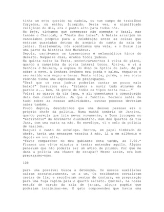 tinha um ente querido na cadeia, ou num campo de trabalhos
forçados, ou então, foragido. Desta vez, o significado
religioso do dia, era o ponto alto para todos nós.
No Beje, tínhamos que comemorar não somente o Natal, mas
também o Chanucah, a "Festa das Luzes". A Betsie arranjou um
candelabro próprio para a celebração entre as coisas que
estavam guardadas detrás do armário do canto da sala de
jantar. Diariamente, nós acendíamos uma vela, e o Eusie lia
uma parte da história dos Macabeus.
Depois, cantávamos os tormentosos e melancólicos hinos do
deserto. Naqueles dias, éramos todos judeus.
Na quinta noite da Festa, encontrávamo-nos à volta do piano,
quando a campainha da porta lateral tocou. Abri-a, e vi a
Senhora J Beukers, a esposa do dono da óptica do lado, de pé
sobre a neve. A Senhora Beukers era gorda e calma, enquanto o
seu marido era magro e tenso. Nesta noite, porém, o seu rosto
redondo tinha uma expressão de preocupação.
"Será que os seus judeus poderiam cantar um pouco mais
baixo?" Sussurrou ela. "Estamos a ouvir tudo através da
parede e... bem. Há gente de todos os tipos nesta rua...”
Voltei ao quarto da tia Jans, e ali comentamos a comunicação
dela bem consternados. Já que a família. Beukers sabia de
tudo sobre as nossas actividades, outras pessoas deveriam
saber também.
Pouco depois, descobrimos que uma dessas pessoas era o
próprio chefe da polícia. Numa manhã sombria de Janeiro,
quando parecia que iria nevar novamente, a Toos irrompeu no
"escritório" do movimento clandestino, num dos quartos da tia
Jans, com uma carta na mão. No envelope, vi o selo da polícia
de Haarlem.
Rasguei o canto do envelope. Dentro, em papel timbrado do
chefe, havia uma mensagem escrita à mão. Li a em silêncio e
depois em voz alta.
"Favor comparecer no meu gabinete esta tarde, as 3.00."
Ficamos uns vinte minutos a tentar entender aquilo. Alguns
pensavam que não poderia ser um aviso de prisão. Por que me
dana a polícia uma chance de escapar? Mesmo assim, era bom
prepararmo-nos:
108
para uma possível busca e detenção. Os nossos auxiliares
saíram sorrateiramente, um a um. Os residentes esvaziaram
cestas de lixo e recolheram restos de costura, em preparação
para uma fuga rápida para o quarto secreto. Queimei, na nossa
estufa de carvão da sala de jantar, alguns papéis que
poderiam incriminar-me. O gato compreendeu que havia uma
 