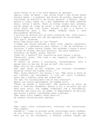 certa tensão no ar e foi para debaixo do aparador.
Depois, tomei um banho - que talvez fosse o meu último banho
durante meses - e preparei uma maleta de prisão, seguindo as
instruções da Noellie e de outras pessoas: a Bíblia, lápis,
agulha e linha, sabão (ou o que chamávamos de sabão naqueles
dias), escova e pente. Vesti as minhas roupas mais grossas,
várias peças de roupa de baixo e uma segunda blusa de lã.
Pouco antes das três horas, abracei o pai e a Betsie e
encaminhei-me para a Rua Smede, andando sobre a neve
parcialmente derretida.
O polícia de serviço era um velho conhecido meu. Olhou para a
carta e depois para mim com uma expressão de curiosidade.
“Por aqui", disse-me.
Bateu numa porta onde se lia: "Chefe"
O homem que estava sentado à mesa tinha cabelos vermelhos,
grisalhos, e penteava-os para frente, a fim de disfarçar a
calvície. O rádio estava ligado. Ele estendeu o braço e girou
o botão do volume, não para diminuir, mas para aumentar.
"Cornélia ten Boom", disse, "entre”.
"Como vai o senhor?" Ele levantou-se para fechar a porta.
"Sente-se", disse. “Sei tudo a seu respeito, sabe? Sobre o
seu trabalho”.
"O senhor se refere à relojoaria. Provavelmente, está a
pensar mais no meu pai do que em mim”. Ele sorriu.
"Não; falo do seu trabalho”.
"Ah! Quer dizer do meu trabalho com crianças retardadas?
Deixe-me contar-lhe alguma coisa..."
"Não, minha senhora", ele baixou a voz. “Não estou a falar do
seu trabalho com retardados, e, sim, do” outro “trabalho.
Quero que a senhora saiba que alguns de”.
nós aqui nos solidarizamos com os seus esforços”.
Agora, ele sorria abertamente. Eu também sorri.
"Tenho um pedido a fazer-lhe”. Ele sentou-se na ponta da
mesa, e olhou-me fixamente. Baixou a voz a um ponto que mal
dava para ouvir. Ele também trabalhava com a resistência,
disse-me; mas havia ali um homem, no departamento da polícia,
que estava a passar informações para a Gestapo.
"Não temos outro remédio senão matá-lo”.
Um arrepio correu-me pela espinha.
109
"Não temos outra alternativa", continuou ele sussurrando.
"Não podemos
prendê-lo - todas as prisões estão controladas pelos alemães.
Se ele continuar livre, outros morrerão. Eis o que pensei:
será que no seu movimento, a senhora conhece alguém que
 