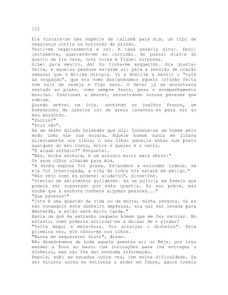 112
Ela tornara-se uma espécie de talismã para mim, um tipo de
segurança contra os horrores da prisão.
Vesti-me vagarosamente e saí. A casa parecia girar. Desci
lentamente, agarrando-me ao corrimão. Ao passar diante do
quarto da tia Jans, ouvi vozes e fiquei surpresa.
Olhei para dentro. Ah! Eu tinha-me esquecido. Era quarta-
feira, e aquelas pessoas estavam ali para a reunião de oração
semanal que o Willem dirigia. Vi a Noellie a servir o "café
da ocupação", que era como designávamos aquela infusão feita
com raiz de cereja e figo seco. O Peter já se encontrava
sentado ao piano, como sempre fazia, para o acompanhamento
musical. Continuei a descer, encontrando outras pessoas que
subiam.
Quando entrei na loja, sentindo os joelhos fracos, um
homenzinho de cabelos cor de areia levantou-se para vir ao
meu encontro.
"Corrie!"
"Pois não”.
Há um velho ditado holandês que diz: Conhece-se um homem pelo
modo como ele nos encara. Aquele homem nunca me fitava
directamente nos olhos; o seu olhar parecia estar num ponto
qualquer do meu rosto, entre o queixo e o nariz.
"É algum relógio?" Perguntei.
"Não, minha senhora, é um assunto muito mais sério!"
Os seus olhos olharam para mim.
"A minha esposa foi presa. Estávamos a esconder judeus. Se
ela for interrogada, a vida de todos nós estará em perigo."
"Não vejo como eu poderei ajudá-lo", disse-lhe.
"Preciso de seiscentos guílderes. Há um polícia em Ermelo que
poderá ser subornado por esta quantia. Eu sou pobre, mas
soube que a senhora conhece algumas pessoas..."
"Que pessoas?"
"Isto é uma questão de vida ou de morte, minha senhora. Se eu
não conseguir este dinheiro depressa, ela vai ser levada para
Amsterdã, e então será muito tarde."
Havia um quê de estranho naquele homem que me fez vacilar. No
entanto, como poderia arriscar-me a deixar de o ajudar?
"Volte daqui a meia-hora. Vou arranjar o dinheiro”. Pela
primeira vez, ele olhou-me nos olhos.
"Nunca me esquecerei disto", disse.
Não dispúnhamos de toda aquela quantia ali no Beje, por isso
mandei a Toos ao banco com instruções para lhe entregar o
dinheiro, mas não lhe dar nenhuma informação.
Depois, subi as escadas outra vez, com muita dificuldade. Se
dez minutos antes eu estivera a arder em febre, agora tremia
 