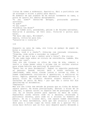 listas de nomes e endereços. Agarrei-a. Abri a portinhola com
um arranque e atirei a pasta para dentro.
No momento em que acabava de me enfiar novamente na cama, a
porta do quarto foi aberta abruptamente.
"O seu nome?" Sentei-me devagar, procurando parecer
sonolenta.
"O quê?"
"O seu nome?"
"Cornélia ten Boom!"
Era um homem alto, grandalhão, pálido e de feições estranhas.
Vestia-se à paisana, um fato azul. Virou-se e gritou para
baixo.
"Há mais uma aqui, Willemse”.
Depois, voltou-se para mim.
"Levante-se e vista-se.”
114
Enquanto eu saía da cama, ele tirou um pedaço de papel do
bolso e consultou-o.
"Então, você é a chefe!". Olhou-me com renovado interesse.
“Diga-me, onde estão a esconder os judeus?"
“Não sei de que é que o senhor está a falar”. Ele riu-se.
"E não sabe nada sobre um círculo de resistência, também. Nós
vamos ver isso”.
Como ele não tirasse os olhos de cima de mim, comecei a
vestir a roupa mesmo sobre o pijama com os ouvidos atentos
para algum barulho que partisse do quartinho.
"Quero ver os seus documentos”. Peguei no saquinho pendurado
ao pescoço. Quando retirei dele a minha carteira de
identidade, umas notas vieram juntas e caíram no chão. O
homem simplesmente inclinou-se e apanhou-as, e enfiou-as no
bolso. Depois, pegaram nos meus documentos e examinou-os. O
quarto ficou em silêncio durante alguns minutos. E o
farfalhar do peito da Mary - por que não o ouvia eu? Ele
devolveu-me os documentos.
"Depressa!"
Mas ele não tinha nem metade da pressa que eu tinha de deixar
aquele quarto. Na minha precipitação, abotoei a blusa de lã
toda mal, e apenas calcei os sapatos sem me preocupar em atá-
los. Eu já estava pronta para agarrar na mala de risão.
Espere!Ela ainda estava onde eu a deixara, encostada à
portinhola secreta, para onde eu a atirara no momento de
pânico. Se eu a tirasse dali, com aquele homem observando
todos os meus movimentos, será que não atrairia a atenção
dele para o último lugar da terra onde eu a queria? Foi a
coisa mais difícil que já fiz: sair daquele quarto deixando a
 
