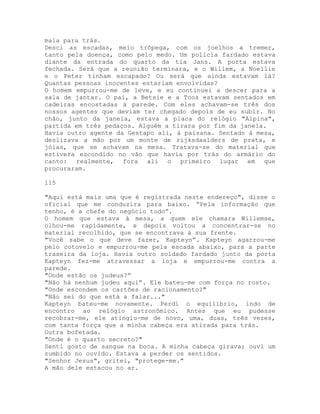 mala para trás.
Desci as escadas, meio trôpega, com os joelhos a tremer,
tanto pela doença, como pelo medo. Um polícia fardado estava
diante da entrada do quarto da tia Jans. A porta estava
fechada. Será que a reunião terminara, e o Willem, a Noellie
e o Peter tinham escapado? Ou será que ainda estavam lá?
Quantas pessoas inocentes estariam envolvidas?
O homem empurrou-me de leve, e eu continuei a descer para a
sala de jantar. O pai, a Betsie e a Toos estavam sentados em
cadeiras encostadas à parede. Com eles achavam-se três dos
nossos agentes que deviam ter chegado depois de eu subir. No
chão, junto da janela, estava a placa do relógio "Alpina",
partida em três pedaços. Alguém a tirara por fim da janela.
Havia outro agente da Gestapo ali, à paisana. Sentado à mesa,
deslizava a mão por um monte de rijksdaalders de prata, e
jóias, que se achavam na mesa. Tratava-se do material que
estivera escondido no vão que havia por trás do armário do
canto: realmente, fora ali o primeiro lugar em que
procuraram.
115
"Aqui está mais uma que é registrada neste endereço", disse o
oficial que me conduzira para baixo. “Pela informação que
tenho, é a chefe do negócio todo”.
O homem que estava à mesa, a quem ele chamara Willemse,
olhou-me rapidamente, e depois voltou a concentrar-se no
material recolhido, que se encontrava à sua frente.
"Você sabe o que deve fazer, Kapteyn”. Kapteyn agarrou-me
pelo cotovelo e empurrou-me pela escada abaixo, para a parte
traseira da loja. Havia outro soldado fardado junto da porta
Kapteyn fez-me atravessar a loja e empurrou-me contra a
parede.
"Onde estão os judeus?”
"Não há nenhum judeu aqui”. Ele bateu-me com força no rosto.
"Onde escondem os cartões de racionamento?"
"Não sei do que está a falar..."
Kapteyn bateu-me novamente. Perdi o equilíbrio, indo de
encontro ao relógio astronômico. Antes que eu pudesse
recobrar-me, ele atingiu-me de novo, uma, duas, três vezes,
com tanta força que a minha cabeça era atirada para trás.
Outra bofetada.
"Onde é o quarto secreto?"
Senti gosto de sangue na boca. A minha cabeça girava; ouvi um
zumbido no ouvido. Estava a perder os sentidos.
"Senhor Jesus", gritei, "protege-me."
A mão dele estacou no ar.
 