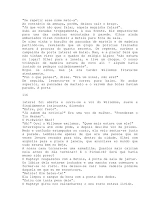 "Se repetir esse nome mato-a”.
Ao contrário da ameaça, porém, deixou cair o braço.
"Já que você não quer falar, aquela magrinha falará”.
Subi as escadas tropegamente, à sua frente. Ele empurrou-me
para uma das cadeiras encostadas à parede. Olhos ainda
embaciados viram conduzir a Betsie para fora da sala.
De cima vinha o barulho de pancadas de martelo e de madeira
partindo-se, revelando que um grupo de polícias treinados
estava à procura do quarto secreto. De repente, ouvimos a
campainha da porta lateral em baixo. Mas, e a placa? Será que
não tinham visto que o quadro do relógio Alpino “não estava
no lugar? Olhei para a janela, e tive um choque. O nosso
triângulo de madeira estava de novo ali - alguém havia
juntado os pedaços cuidadosamente”.
Ergui os olhos, mas já era tarde: Willemse fitava-me
atentamente.
"Foi o que pensei", disse. "Era um sinal, não era?"
Em seguida, levantou-se e correu para baixo. No andar
superior, as pancadas de martelo e o vaivém das botas haviam
parado. A porta
116
lateral foi aberta e ouviu-se a voz do Willemse, suave e
fingidamente insinuante, dizendo:
"Entre, por favor”.
"Já sabem da notícia?" Era uma voz de mulher. “Prenderam o
Tio Herman”.
O Pickwick? Não?!
"Ah!" Ouvi o Willemse exclamar. "Quem mais estava com ele?"
Interrogou-a até onde pôde, e depois deu-lhe voz de prisão.
Medo e confusão estampados no rosto, ela veio sentar-se junto
à parede. Lembrei-me apenas de que era uma pessoa que às
vezes levava recados para nós, dentro da cidade. Olhei com
angústia para a placa à janela, que anunciava ao mundo que
tudo estava bem no Beje.
A nossa casa tornara-se uma armadilha. Quantos mais cairiam
nela antes do dia terminar? E o Pickwick? Será que havia
mesmo sido preso?
O Kapteyn reapareceu com a Betsie, à porta da sala de jantar.
Os lábios dela estavam inchados e uma mancha roxa começava a
formar-se no rosto. Ela deixou-se cair numa cadeira próxima
daquela em que eu me encontrava.
"Betsie! Ele bateu-te!"
Ela limpou o sangue da boca com a ponta dos dedos.
"Estou com tanta pena dele”.
O Kapteyn girou nos calcanhares; o seu rosto estava lívido.
 