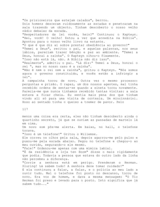 "Os prisioneiros que estejam calados", berrou.
Dois homens desceram ruidosamente as escadas e penetraram na
sala trazendo um objecto. Tinham descoberto o nosso velho
rádio debaixo da escada.
"Respeitadores da lei vocês, hein?" Continuou o Kapteyn.
"Hei, você! O velho! Estou a ver que acredita na Bíblia”.
Apontou para o nosso velho livro na estante.
"O que é que diz aí sobre prestar obediência ao governo?"
"Temei a Deus", recitou o pai, e aquelas palavras, nos seus
lábios, pareciam trazer bênção e paz ao ambiente. "Temei a
Deus, honrai a rainha”. O Kapteyn olhou-o fixamente.
“Isso não está lá, não. A Bíblia não diz isso”.
"Realmente", admitiu o pai. “Lá diz:” Temei a Deus, honrai o
rei “, mas no nosso caso é a rainha”.
"Não é nem o rei nem a rainha", gritou o Kapteyn. "Nós somos
agora o governo constituído, e vocês estão a infringir a
lei”.
A campainha tocou de novo. Outra vez o mesmo processo:
perguntas e prisão. O rapaz, um dos nossos agentes, mal tinha
recebido ordens de sentar-se quando a sineta tocou novamente.
Parecia-me que nunca tínhamos recebido tantas visitas: a sala
estava a ficar cheia. Eu sentia mais pena dos que tinham
vindo ali só para uma visita de cortesia. Um miocinnárini.
Hoso ao sentado tinha o queixo a tremer de pavor. Pelo
117
menos uma coisa era certa, eles não tinham descoberto ainda o
quartinho secreto, já que se ouviam as passadas de martelo lá
em cima.
Um novo som pôs-me alerta. Em baixo, no hall, o telefone
tocava.
"Isso é um telefone!" Gritou o Willemse.
Ele correu os olhos pela sala, depois agarrou-me pelo pulso e
puxou-me pela escada abaixo. Pegou no telefone e chegou-o ao
meu ouvido, segurando-o ele mesmo.
"Fale!" Ordenou-me apenas com uma mímica labial.
"É da residência e loja ten Boom" disse o mais rigidamente
que podia. Todavia a pessoa que estava do outro lado da linha
não percebeu a diferença.
"Corrie a senhora está em perigo. Prenderam o Herman.
Sluring! Lá sabem tudo! A senhora deve tomar cuidado!"
E ela continuou a falar, a falar, e o polícia ao meu lado a
ouvir tudo. Mal o telefone foi posto no descanso, tocou de
novo. Era voz de homem, e dava a mesma mensagem: "O Tio
Herman foi preso e levado para o posto. Isto significa que já
sabem tudo..."
 