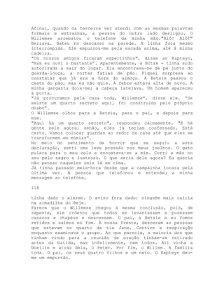 Afinal, quando na terceira vez atendi com as mesmas palavras
formais e estranhas, a pessoa do outro lado desligou. O
Willemse arrebatou o telefone da minha mão."Alô! Alô!"
Berrava. Bateu no descanso na parede. A linha fora mesmo
interrompida. Ele empurrou-me pela escada acima, até à minha
cadeira.
"Os nossos amigos ficaram espertinhos", disse ao Kapteyn,
"mas eu ouvi o bastante”. Aparentemente, a Bctsk - tinha sido
autorizada a sair do lugar. Ela encontrava-se de pé junto do
guarda-louça, a cortar fatias de pão. Fiquei surpresa ao
constatar que já era a hora do almoço. A Betsie passou o
cesto do pão, mas eu não quis. A febre estava alta de novo. A
minha garganta doía-me; a cabeça latejava. Um homem apareceu
à porta.
"Já procuramos pela casa toda, Willemse", disse ele. “Se
existe um quarto secreto aqui, foi construído pelo próprio
diabo”.
O Willemse olhou para a Betsie, para o pai, e depois para
mim.
"Aqui há um quarto secreto", respondeu calmamente. "E há
gente nele agora; senão, eles já teriam confessado. Está
certo. Vamos colocar guardas ao redor da casa até que eles se
transformem em múmias”.
No meio do sentimento de horror que se seguiu a esta
declaração, senti uma leve pressão nos meus joelhos. O gato
pulara para o meu colo e encostava-se a mim. Corri a mão no
seu pelo negro e lustroso. O que seria dele agora? Eu queria
não pensar naqueles seis lá em cima.
Já tinha passado meia-hora desde que a campainha tocara pela
última vez. A pessoa que telefonou e entendeu a minha
mensagem ao telefone,
118
tinha dado o alarme. O aviso fora dado: ninguém mais cairia
na armadilha do Beje.
Parece que o Willemse chegou à mesma conclusão, pois, de
repente, ele ordenou que todos se levantassem e pusessem
casacos e chapéus e descessem. O pai, a Betsie e eu fomos
retidos e saímos no fim. À nossa frente, desceram as pessoas
que estavam no quarto da tia Jans. Contive a respiração
enquanto examinava o grupo. Ao que parecia, a maioria dos que
tinham vindo para a reunião de oração tinham-se retirado
antes da batida, mas infelizmente, nem todos. Ali vinha a
Noellie e atrás dela, o Peter. Por fim, o Willem. A família
toda. O pai, os seus quatro filhos e um neto. O Kapteyn deu-
me um empurrão.
 