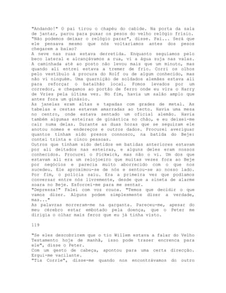 "Andando!" O pai tirou o chapéu do cabide. Na porta da sala
de jantar, parou para puxar os pesos do velho relógio frísio.
“Não podemos deixar o relógio parar", disse. Pai... Será que
ele pensava mesmo que nós voltaríamos antes dos pesos
chegarem a baixo?
A neve nas ruas estava derretida. Enquanto seguíamos pelo
beco lateral e alcançávamos a rua, vi a água suja nas valas.
A caminhada até ao posto não levou mais que um minuto, mas
quando ali entrei estava a tremer de frio. Corri os olhos
pelo vestíbulo à procura do Rolf ou de algum conhecido, mas
não vi ninguém. Uma guarnição de soldados alemães estava ali
para reforçar o batalhão local. Fomos levados por um
corredor, e chegamos ao portão de ferro onde eu vira o Harry
de Vries pela última vez. No fim, havia um salão amplo que
antes fora um ginásio.
As janelas eram altas e tapadas com grades de metal. As
tabelas e cestas estavam amarradas ao tecto. Havia uma mesa
no centro, onde estava sentado um oficial alemão. Havia
também algumas esteiras de ginástica no chão, e eu deixei-me
cair numa delas. Durante as duas horas que se seguiram ele
anotou nomes e endereços e outros dados. Procurei averiguar
quantos tinham sido presos connosco, na batida do Beje:
contei trinta e cinco pessoas.
Outros que tinham sido detidos em batidas anteriores estavam
por ali deitados nas esteiras, e alguns deles eram nossos
conhecidos. Procurei o Pickwick, mas não o vi. Um dos que
estavam ali era um relojoeiro que muitas vezes fora ao Beje
por negócios e parecia muito aborrecido com o que nos
sucedeu. Ele aproximou-se de nós e sentou-se ao nosso lado.
Por fim, o polícia saiu. Era a primeira vez que podíamos
conversar entre nós livremente, desde que a sineta de alarme
soara no Beje. Esforcei-me para me sentar.
"Depressa!" Falei com voz rouca. "Temos que decidir o que
vamos dizer. Alguns podem simplesmente dizer a verdade,
mas..."
As palavras morreram-me na garganta. Pareceu-me, apesar do
meu cérebro estar embotado pela doença, que o Peter me
dirigia o olhar mais feroz que eu já tinha visto.
119
"Se eles descobrirem que o tio Willem estava a falar do Velho
Testamento hoje de manhã, isso pode trazer encrenca para
ele", disse o Peter.
Com um gesto de cabeça, apontou para uma certa direcção.
Ergui-me vacilante.
"Tia Corrie", disse-me quando nos encontrávamos do outro
 
