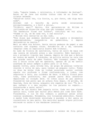 lado, "aquele homem, o relojoeiro, é informador da Gestapo”.
Bateu ao de leve nas minhas costas como se eu fosse uma
criança amimada.
"Deite-se outra vez, tia Corrie, e, por favor, não diga mais
nada”.
Acordei com o barulho da porta sendo escancarada
estrepitosamente, e o Rolf a entrar.
"Silêncio aqui!" Berrou. Ele aproximou-se do Willem e
inclinando-se disse-lhe algo que não consegui ouvir.
"Os banheiros ficam nos fundos", continuou em voz alta.
"Podem ir lá, um de cada vez, e sob escolta”.
O Willem veio sentar-se ao meu lado.
"Ele disse que podemos desfazer-nos de papéis e documentos
comprometedores, rasgando-os em pedacinhos, e depois
deitando-os na sanita."
Meti as mãos nos bolsos. Havia vários pedaços de papel e uma
carteira com algumas notas. Estudei-os um a um, tentando
imaginar como os explicaria diante dum tribunal.
Ao lado da fileira de sanitários, havia um jarro de água com
uma caneca de estanho presa a uma corrente. Bebi bastante -
era o primeiro líquido que tomava, depois do chá que a Betsie
me levara de manhã. À tardinha, um polícia entrou na cela com
uma grande cesta de pães frescos. Não consegui comer. Água
era a única coisa que me apetecia, apesar de já me sentir
acanhada de estar sempre a pedir para ir lá fora.
Quando voltei, pela última vez, um grupo de pessoas tinha-se
reunido à volta do pai, para termos um pequeno culto. Todos
os dias da minha vida se tinham encerrado assim: ouvindo
aquela voz profunda e firme confiando-nos, a todos, com
segurança e zelo, aos cuidados de Deus. A Bíblia ficara para
trás, numa prateleira, mas grande parte dela achava-se
depositada no coração dele. Os olhos azuis do pai parecia
fixarem-se num ponto que se achava fora daqui. Já prisão, de
Haarlem, fora da terra, enquanto ele repetia de cor: "Tu és o
meu refúgio e o meu escudo; na tua palavra eu espero...
Sustenta-me e serei salvo”.
Nenhum de nós dormiu bem naquela noite. Cada vez que alguém
queria sair, tinha que saltar pelo menos por cima duns doze.
Finalmente, a luz do dia começou a penetrar pelas altas
janelas gradeadas. Novamente, nos trouxeram pãezinhos. Passei
a manhã toda dormitando encostada à parede; a dor agora se
concentrava no meu peito. Era meio-dia quando alguns polícias
entraram no salão e nos mandaram levantar.
120
Vestimos os casacos apressadamente e saímos em fila pelos
 