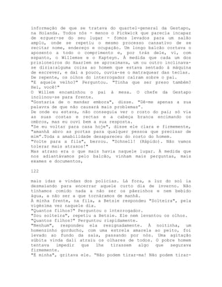 informação de que se tratava do quartel-general da Gestapo,
na Holanda. Todos nós - menos o Pickwick que parecia incapaz
de erguer-se do seu lugar - fomos levados para um salão
amplo, onde se repetiu o mesmo processo cansativo de se
recitar nome, endereço e ocupação. Um longo balcão cortava o
aposento a todo o comprimento e, por trás dele, vi, com
espanto, o Willemse e o Kapteyn. À medida que cada um dos
prisioneiros do Haarlem se aproximava, um ou outro inclinava-
se dizia:alguma coisa ao homem que estava sentado à máquina
de escrever, e daí a pouco, ouvia-se o matraquear das teclas.
De repente, os olhos do interrogador caíram sobre o pai.
"E aquele velho?" Perguntou. "Tinha que ser preso também?
Hei, você!"
O Willem encaminhou o pai à mesa. O chefe da Gestapo
inclinou-se para frente.
"Gostaria de o mandar embora", disse. "Dê-me apenas a sua
palavra de que não causará mais problemas”.
De onde eu estava, não conseguia ver o rosto do pai; só via
as suas costas e rectas e a cabeça branca encimando os
ombros, mas eu ouvi bem a sua resposta.
"Se eu voltar para casa hoje", disse ele clara e firmemente,
"amanhã abro as portas para qualquer pessoa que precisar de
mim”.Toda a amabilidade desapareceu do rosto do homem.
"Volte para a fila", berrou. "Schnell! (Rápido). Não vamos
tolerar mais atrasos!"
Mas atraso era o que mais havia naquele lugar. À medida que
nos adiantávamos pelo balcão, vinham mais perguntas, mais
exames e documentos,
122
mais idas e vindas dos polícias. Lá fora, a luz do sol ia
desmaiando para encerrar aquele curto dia de inverno. Não
tínhamos comido nada a não ser os pãezinhos e nem bebido
água, a não ser a que tornáramos de manhã.
À minha frente, na fila, a Betsie respondeu "Solteira", pela
vigésima vez naquele dia.
"Quantos filhos?" Perguntou o interrogador.
"Sou solteira", repetiu a Betsie. Ele nem levantou os olhos.
"Quantos filhos?" Perguntou rispidamente.
"Nenhum", respondeu ela resignadamente. À noitinha, um
homenzinho gorducho, com uma estrela amarela ao peito, foi
levado ao fundo da sala, passando por nós. Uma agitação
súbita vinda dali atraiu os olhares de todos. O pobre homem
tentava impedir que lhe tirassem algo que segurava
firmemente.
"É minha", gritava ele. “Não podem tirar-ma! Não podem tirar-
 