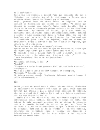 me a carteira!"
Seria que ele perdera a razão? Para que pensaria ele que o
dinheiro lhe valeria agora? E continuava a lutar, para
evidente divertimento dos homens que o cercavam.
"Aqui, judeu!" Ouvi um deles dizer. Em seguida, deu um
pontapé ao homenzinho por detrás do joelho. "É assim que
tiramos as coisas dum judeu”. Fazia tanto barulho! Era a
única coisa que eu conseguia pensar enquanto os via continuar
a bater-lhe. Agarrei-me ao balcão, para não desmaiar,
escutando aqueles ruídos surdos incompreensivelmente, comecei
a sentir o ódio desesperado daquele judeu; ódio, por ser tão
indefeso e por se achar tão à mercê deles. Por fim, ouvi que
o arrastavam para fora. De repente, achei-me diante do
inquiridor. Ergui a cabeça e dei com o olhar do Kapteyn, que
estava de pé atrás dele.
"Esta mulher é a cabeça do grupo", disse.
Apesar do estado de confusão em que me encontrava, sabia que
era muito importante que o outro homem cresse nele.
"É verdade o que o Senhor Kapteyn está a dizer", disse eu.
"Esses outros... não sabem nada. A culpa é toda..."
O meu inquisidor não se deixou perturbar.
"Nome?"
"Cornélia ten Boom, e sou..."
"Idade?"
"Cinquenta e dois. Essas pessoas aqui não têm nada a ver..."
"Ocupação?"
"Mas eu já disse vinte vezes!" Explodi em desespero.
"Ocupação?" Repetiu ele.
Já estava escuro quando finalmente deixamos aquele lugar. O
carro Schevenmgen, a
123
verde já não se encontrava à vista. No seu lugar, divisamos
um transporte do exército com toldo de lona. Dois soldados
tiveram que ajudai o pai a subir pela traseira do veículo.
Não havia sinal do Pickwick. Eu o pai e a Betsie assentamo-
nos num dos bancos laterais.
O carro não tinha molas e saltava fortemente naquelas ruas
esburacadas pelas bombas. Colocando o braço em volta dos
ombros do pai, procurei proteger-lhe as costas de chocarem
contra a parede lateral do carro. De pé, ao fundo da
carroceria, o Willem informava-nos do que ia vendo na cidade
às escuras. Tínhamos saído do centro e, ao que parecia,
estávamos-nos dirigindo para o oeste, em direcção a
Scheveningen. O nosso destino era, então, a penitenciária
federal do mesmo nome!
 